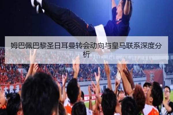 姆巴佩巴黎圣日耳曼转会动向与皇马联系深度分析